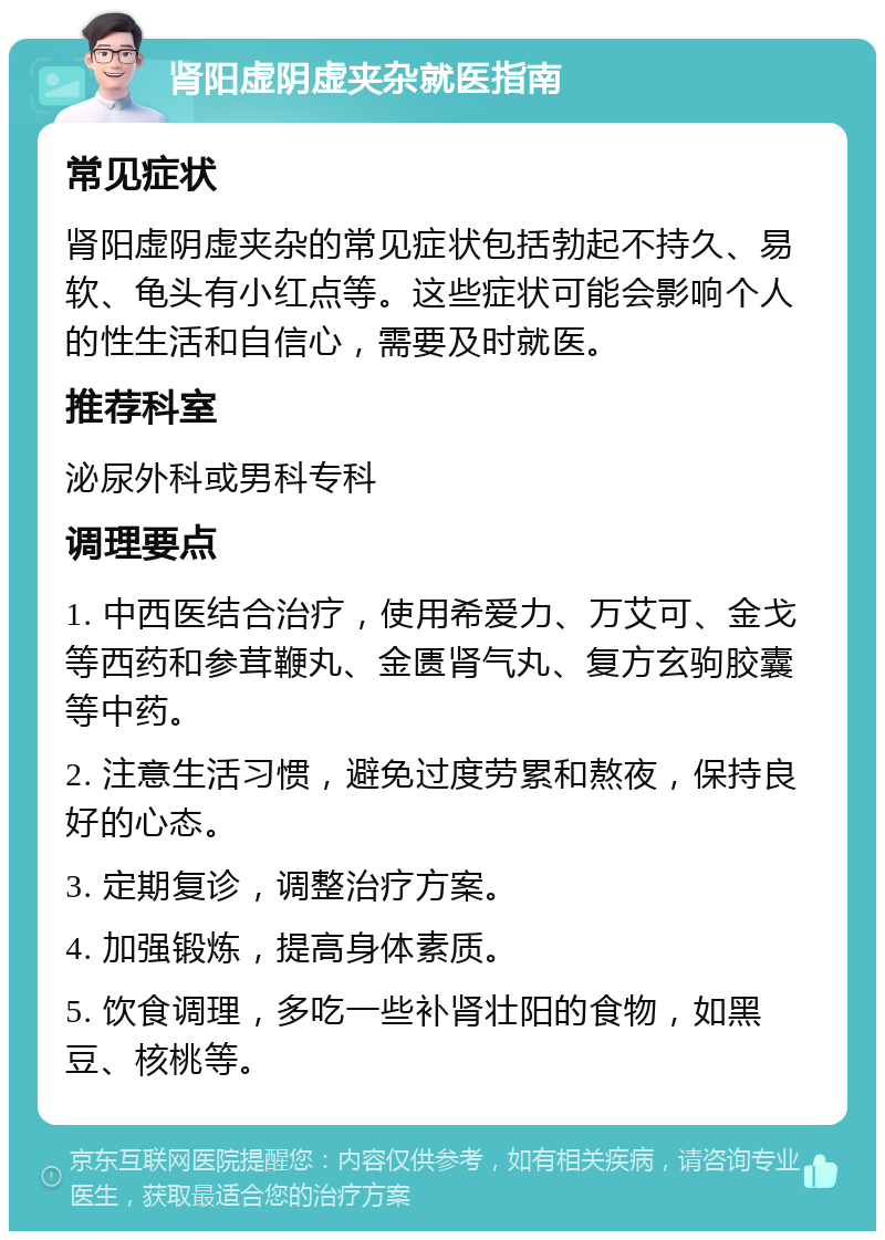 肾阳虚阴虚夹杂就医指南 常见症状 肾阳虚阴虚夹杂的常见症状包括勃起不持久、易软、龟头有小红点等。这些症状可能会影响个人的性生活和自信心，需要及时就医。 推荐科室 泌尿外科或男科专科 调理要点 1. 中西医结合治疗，使用希爱力、万艾可、金戈等西药和参茸鞭丸、金匮肾气丸、复方玄驹胶囊等中药。 2. 注意生活习惯，避免过度劳累和熬夜，保持良好的心态。 3. 定期复诊，调整治疗方案。 4. 加强锻炼，提高身体素质。 5. 饮食调理，多吃一些补肾壮阳的食物，如黑豆、核桃等。