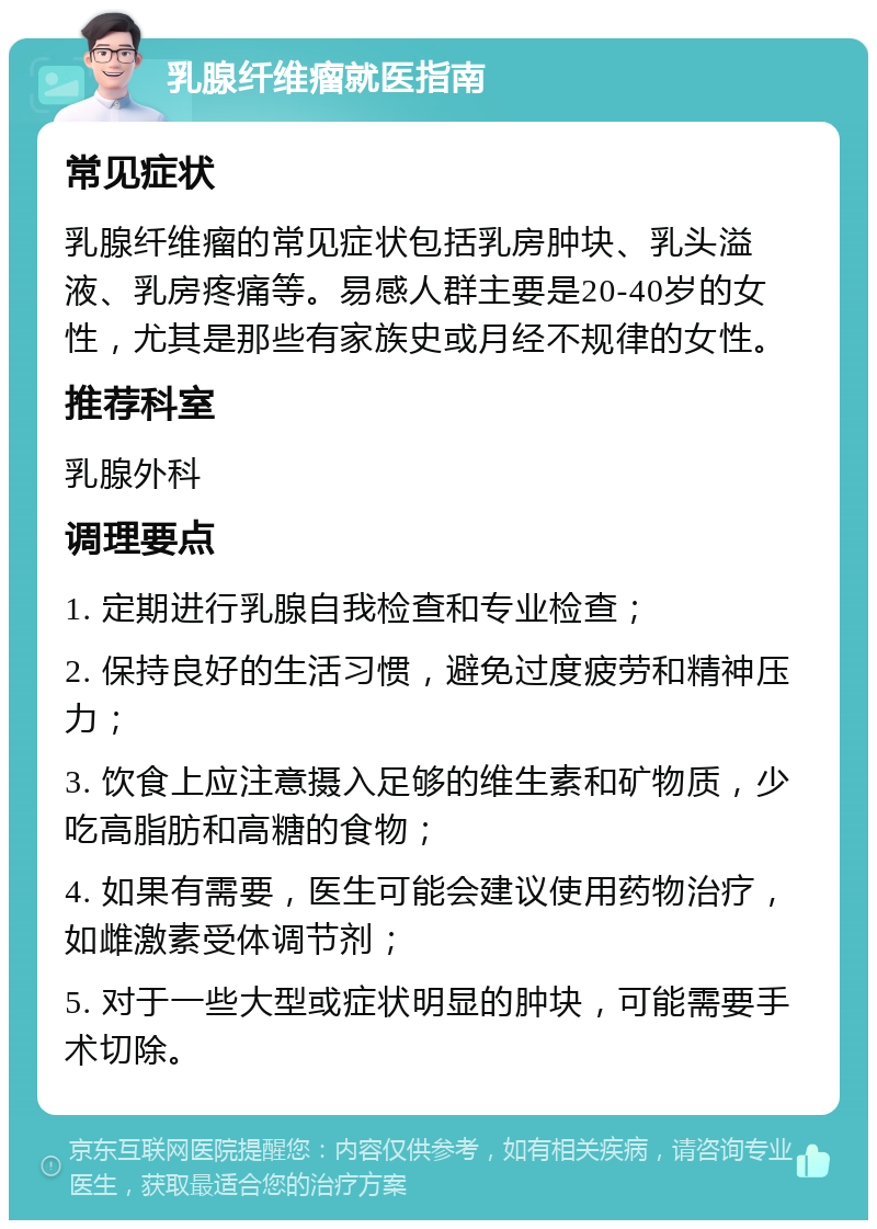 乳腺纤维瘤就医指南 常见症状 乳腺纤维瘤的常见症状包括乳房肿块、乳头溢液、乳房疼痛等。易感人群主要是20-40岁的女性，尤其是那些有家族史或月经不规律的女性。 推荐科室 乳腺外科 调理要点 1. 定期进行乳腺自我检查和专业检查； 2. 保持良好的生活习惯，避免过度疲劳和精神压力； 3. 饮食上应注意摄入足够的维生素和矿物质，少吃高脂肪和高糖的食物； 4. 如果有需要，医生可能会建议使用药物治疗，如雌激素受体调节剂； 5. 对于一些大型或症状明显的肿块，可能需要手术切除。