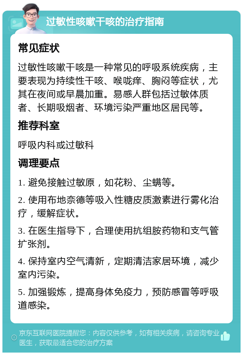 过敏性咳嗽干咳的治疗指南 常见症状 过敏性咳嗽干咳是一种常见的呼吸系统疾病，主要表现为持续性干咳、喉咙痒、胸闷等症状，尤其在夜间或早晨加重。易感人群包括过敏体质者、长期吸烟者、环境污染严重地区居民等。 推荐科室 呼吸内科或过敏科 调理要点 1. 避免接触过敏原，如花粉、尘螨等。 2. 使用布地奈德等吸入性糖皮质激素进行雾化治疗，缓解症状。 3. 在医生指导下，合理使用抗组胺药物和支气管扩张剂。 4. 保持室内空气清新，定期清洁家居环境，减少室内污染。 5. 加强锻炼，提高身体免疫力，预防感冒等呼吸道感染。