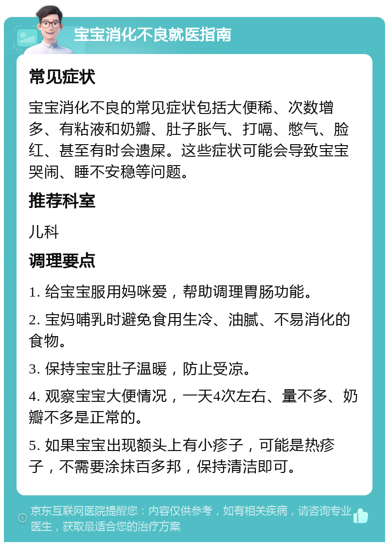 宝宝消化不良就医指南 常见症状 宝宝消化不良的常见症状包括大便稀、次数增多、有粘液和奶瓣、肚子胀气、打嗝、憋气、脸红、甚至有时会遗屎。这些症状可能会导致宝宝哭闹、睡不安稳等问题。 推荐科室 儿科 调理要点 1. 给宝宝服用妈咪爱，帮助调理胃肠功能。 2. 宝妈哺乳时避免食用生冷、油腻、不易消化的食物。 3. 保持宝宝肚子温暖，防止受凉。 4. 观察宝宝大便情况，一天4次左右、量不多、奶瓣不多是正常的。 5. 如果宝宝出现额头上有小疹子，可能是热疹子，不需要涂抹百多邦，保持清洁即可。