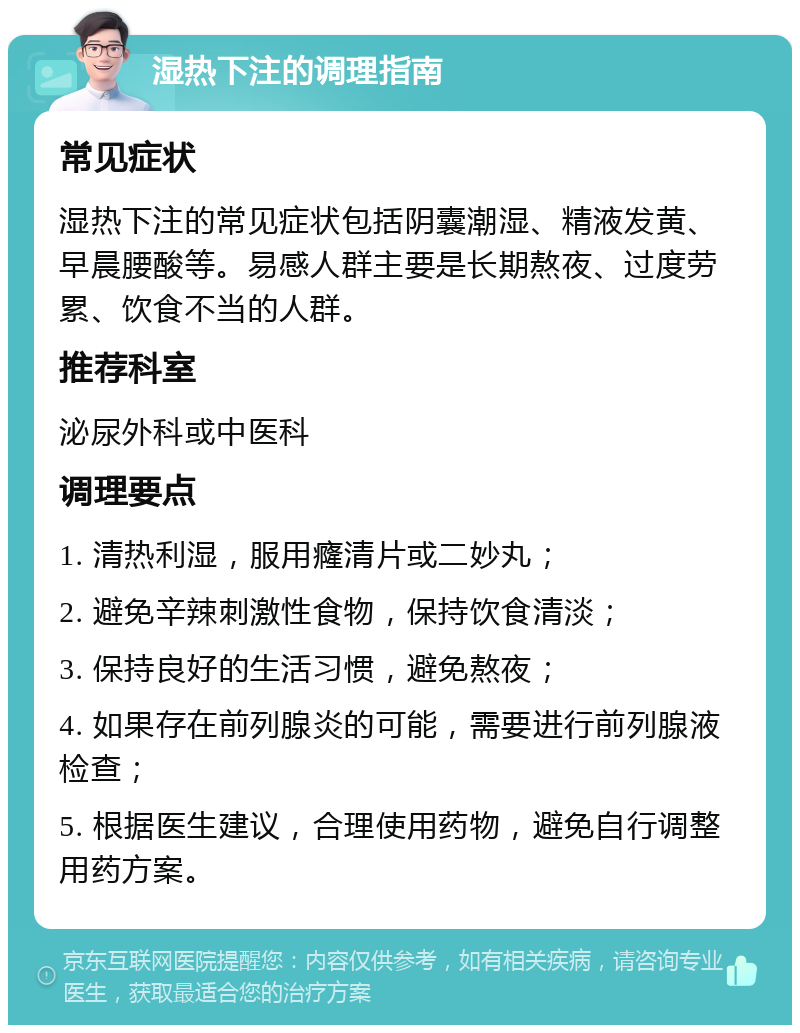 湿热下注的调理指南 常见症状 湿热下注的常见症状包括阴囊潮湿、精液发黄、早晨腰酸等。易感人群主要是长期熬夜、过度劳累、饮食不当的人群。 推荐科室 泌尿外科或中医科 调理要点 1. 清热利湿，服用癃清片或二妙丸； 2. 避免辛辣刺激性食物，保持饮食清淡； 3. 保持良好的生活习惯，避免熬夜； 4. 如果存在前列腺炎的可能，需要进行前列腺液检查； 5. 根据医生建议，合理使用药物，避免自行调整用药方案。