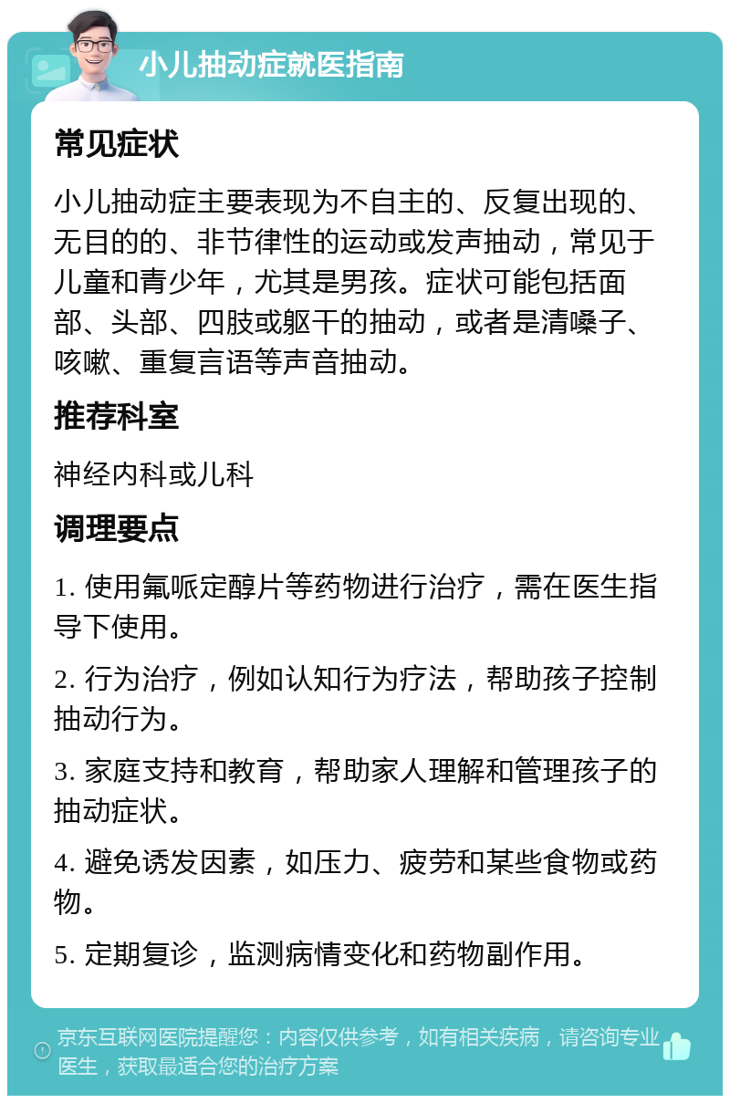 小儿抽动症就医指南 常见症状 小儿抽动症主要表现为不自主的、反复出现的、无目的的、非节律性的运动或发声抽动，常见于儿童和青少年，尤其是男孩。症状可能包括面部、头部、四肢或躯干的抽动，或者是清嗓子、咳嗽、重复言语等声音抽动。 推荐科室 神经内科或儿科 调理要点 1. 使用氟哌定醇片等药物进行治疗，需在医生指导下使用。 2. 行为治疗，例如认知行为疗法，帮助孩子控制抽动行为。 3. 家庭支持和教育，帮助家人理解和管理孩子的抽动症状。 4. 避免诱发因素，如压力、疲劳和某些食物或药物。 5. 定期复诊，监测病情变化和药物副作用。