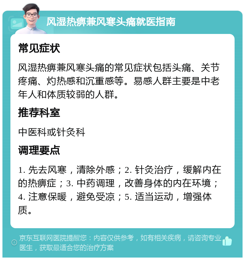 风湿热痹兼风寒头痛就医指南 常见症状 风湿热痹兼风寒头痛的常见症状包括头痛、关节疼痛、灼热感和沉重感等。易感人群主要是中老年人和体质较弱的人群。 推荐科室 中医科或针灸科 调理要点 1. 先去风寒，清除外感；2. 针灸治疗，缓解内在的热痹症；3. 中药调理，改善身体的内在环境；4. 注意保暖，避免受凉；5. 适当运动，增强体质。