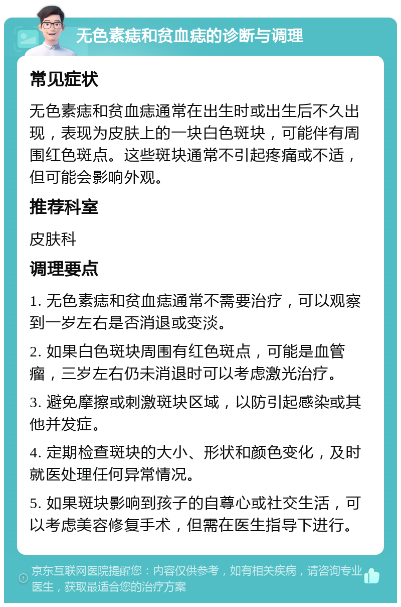 无色素痣和贫血痣的诊断与调理 常见症状 无色素痣和贫血痣通常在出生时或出生后不久出现，表现为皮肤上的一块白色斑块，可能伴有周围红色斑点。这些斑块通常不引起疼痛或不适，但可能会影响外观。 推荐科室 皮肤科 调理要点 1. 无色素痣和贫血痣通常不需要治疗，可以观察到一岁左右是否消退或变淡。 2. 如果白色斑块周围有红色斑点，可能是血管瘤，三岁左右仍未消退时可以考虑激光治疗。 3. 避免摩擦或刺激斑块区域，以防引起感染或其他并发症。 4. 定期检查斑块的大小、形状和颜色变化，及时就医处理任何异常情况。 5. 如果斑块影响到孩子的自尊心或社交生活，可以考虑美容修复手术，但需在医生指导下进行。