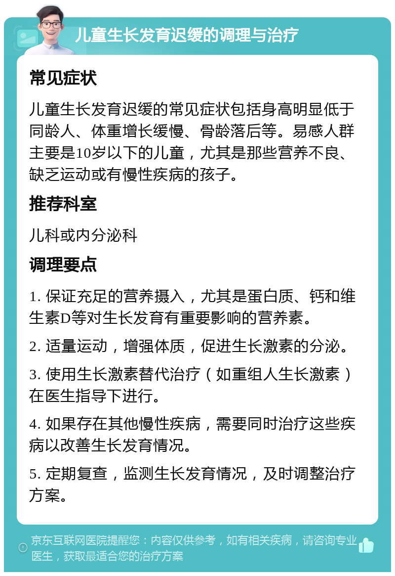 儿童生长发育迟缓的调理与治疗 常见症状 儿童生长发育迟缓的常见症状包括身高明显低于同龄人、体重增长缓慢、骨龄落后等。易感人群主要是10岁以下的儿童，尤其是那些营养不良、缺乏运动或有慢性疾病的孩子。 推荐科室 儿科或内分泌科 调理要点 1. 保证充足的营养摄入，尤其是蛋白质、钙和维生素D等对生长发育有重要影响的营养素。 2. 适量运动，增强体质，促进生长激素的分泌。 3. 使用生长激素替代治疗（如重组人生长激素）在医生指导下进行。 4. 如果存在其他慢性疾病，需要同时治疗这些疾病以改善生长发育情况。 5. 定期复查，监测生长发育情况，及时调整治疗方案。