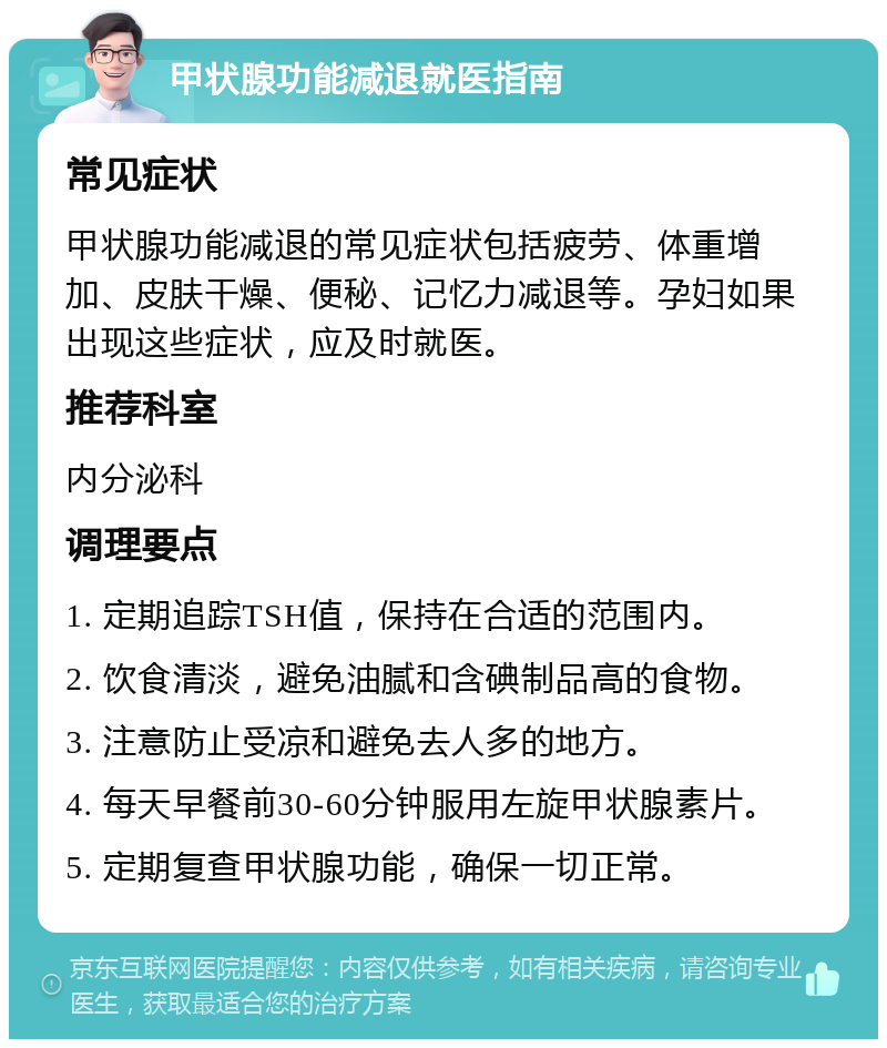 甲状腺功能减退就医指南 常见症状 甲状腺功能减退的常见症状包括疲劳、体重增加、皮肤干燥、便秘、记忆力减退等。孕妇如果出现这些症状，应及时就医。 推荐科室 内分泌科 调理要点 1. 定期追踪TSH值，保持在合适的范围内。 2. 饮食清淡，避免油腻和含碘制品高的食物。 3. 注意防止受凉和避免去人多的地方。 4. 每天早餐前30-60分钟服用左旋甲状腺素片。 5. 定期复查甲状腺功能，确保一切正常。