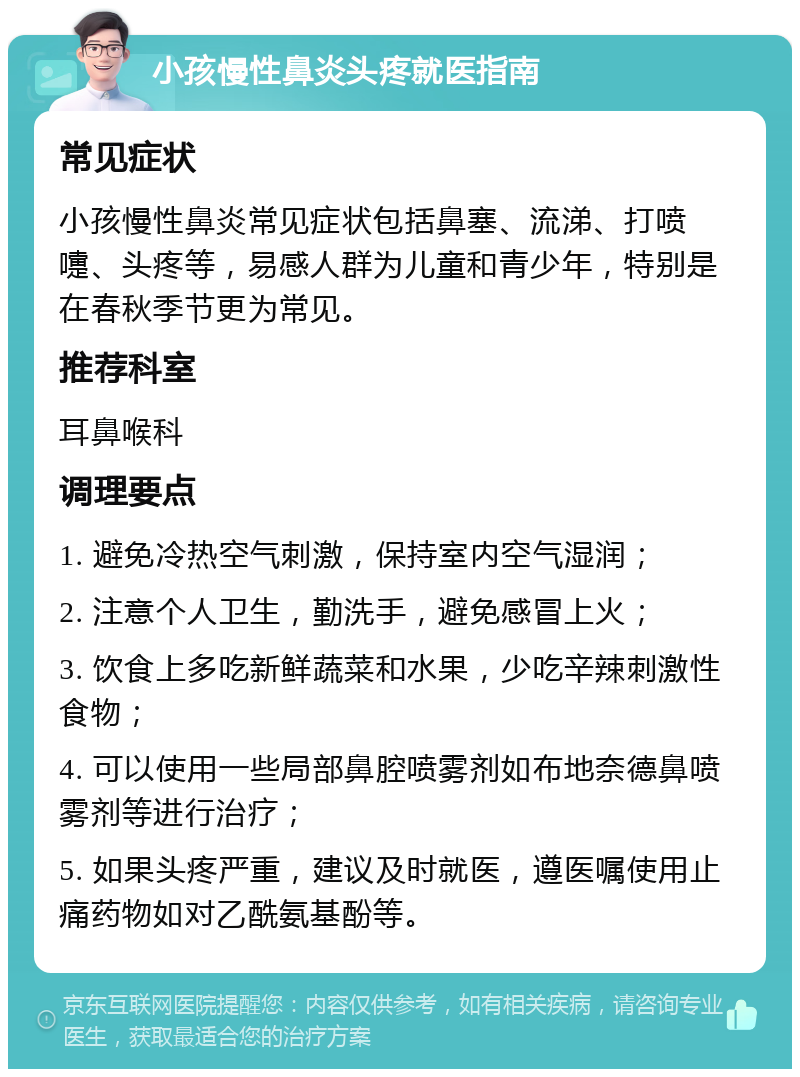 小孩慢性鼻炎头疼就医指南 常见症状 小孩慢性鼻炎常见症状包括鼻塞、流涕、打喷嚏、头疼等，易感人群为儿童和青少年，特别是在春秋季节更为常见。 推荐科室 耳鼻喉科 调理要点 1. 避免冷热空气刺激，保持室内空气湿润； 2. 注意个人卫生，勤洗手，避免感冒上火； 3. 饮食上多吃新鲜蔬菜和水果，少吃辛辣刺激性食物； 4. 可以使用一些局部鼻腔喷雾剂如布地奈德鼻喷雾剂等进行治疗； 5. 如果头疼严重，建议及时就医，遵医嘱使用止痛药物如对乙酰氨基酚等。