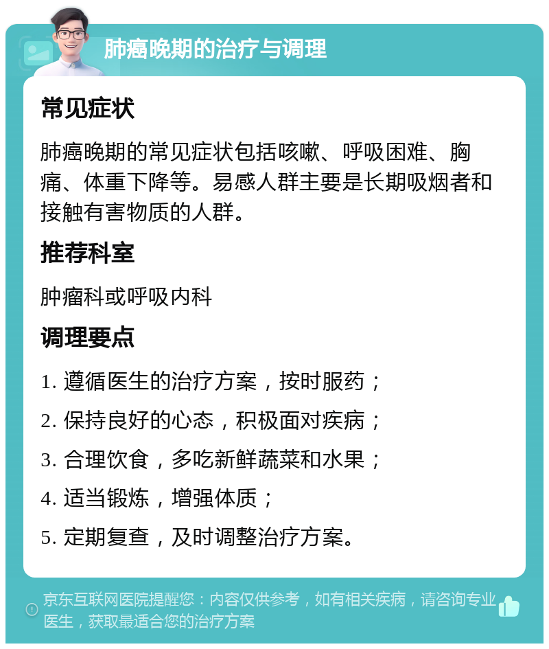 肺癌晚期的治疗与调理 常见症状 肺癌晚期的常见症状包括咳嗽、呼吸困难、胸痛、体重下降等。易感人群主要是长期吸烟者和接触有害物质的人群。 推荐科室 肿瘤科或呼吸内科 调理要点 1. 遵循医生的治疗方案，按时服药； 2. 保持良好的心态，积极面对疾病； 3. 合理饮食，多吃新鲜蔬菜和水果； 4. 适当锻炼，增强体质； 5. 定期复查，及时调整治疗方案。