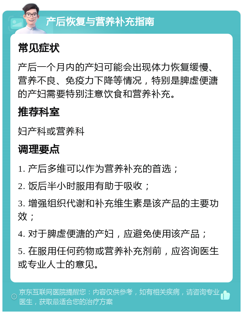 产后恢复与营养补充指南 常见症状 产后一个月内的产妇可能会出现体力恢复缓慢、营养不良、免疫力下降等情况，特别是脾虚便溏的产妇需要特别注意饮食和营养补充。 推荐科室 妇产科或营养科 调理要点 1. 产后多维可以作为营养补充的首选； 2. 饭后半小时服用有助于吸收； 3. 增强组织代谢和补充维生素是该产品的主要功效； 4. 对于脾虚便溏的产妇，应避免使用该产品； 5. 在服用任何药物或营养补充剂前，应咨询医生或专业人士的意见。