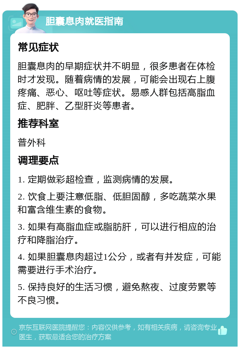 胆囊息肉就医指南 常见症状 胆囊息肉的早期症状并不明显，很多患者在体检时才发现。随着病情的发展，可能会出现右上腹疼痛、恶心、呕吐等症状。易感人群包括高脂血症、肥胖、乙型肝炎等患者。 推荐科室 普外科 调理要点 1. 定期做彩超检查，监测病情的发展。 2. 饮食上要注意低脂、低胆固醇，多吃蔬菜水果和富含维生素的食物。 3. 如果有高脂血症或脂肪肝，可以进行相应的治疗和降脂治疗。 4. 如果胆囊息肉超过1公分，或者有并发症，可能需要进行手术治疗。 5. 保持良好的生活习惯，避免熬夜、过度劳累等不良习惯。