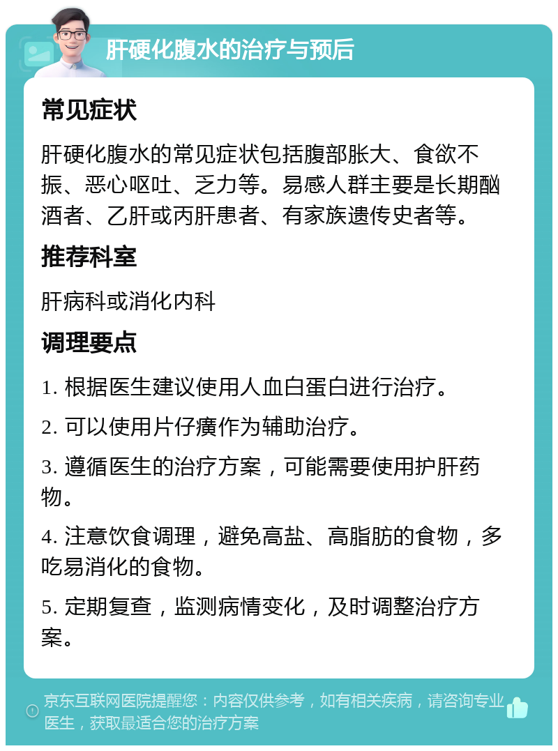 肝硬化腹水的治疗与预后 常见症状 肝硬化腹水的常见症状包括腹部胀大、食欲不振、恶心呕吐、乏力等。易感人群主要是长期酗酒者、乙肝或丙肝患者、有家族遗传史者等。 推荐科室 肝病科或消化内科 调理要点 1. 根据医生建议使用人血白蛋白进行治疗。 2. 可以使用片仔癀作为辅助治疗。 3. 遵循医生的治疗方案，可能需要使用护肝药物。 4. 注意饮食调理，避免高盐、高脂肪的食物，多吃易消化的食物。 5. 定期复查，监测病情变化，及时调整治疗方案。