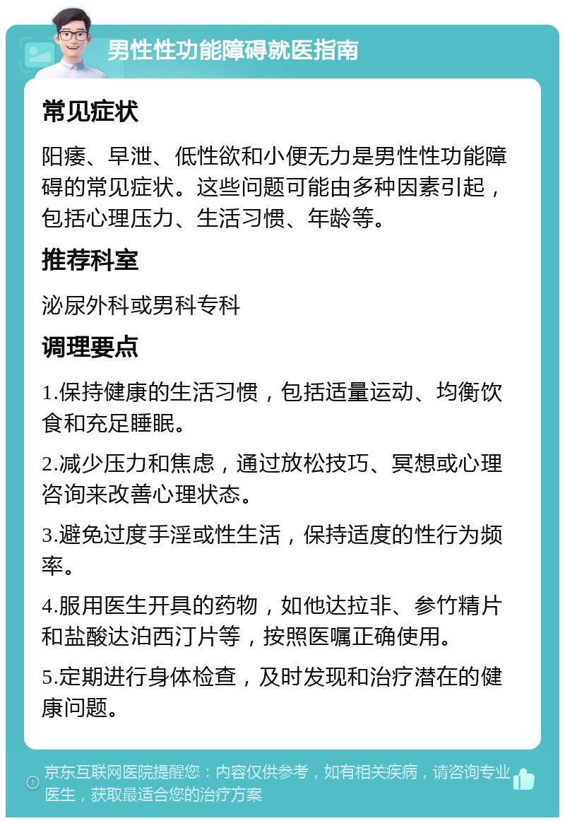 男性性功能障碍就医指南 常见症状 阳痿、早泄、低性欲和小便无力是男性性功能障碍的常见症状。这些问题可能由多种因素引起，包括心理压力、生活习惯、年龄等。 推荐科室 泌尿外科或男科专科 调理要点 1.保持健康的生活习惯，包括适量运动、均衡饮食和充足睡眠。 2.减少压力和焦虑，通过放松技巧、冥想或心理咨询来改善心理状态。 3.避免过度手淫或性生活，保持适度的性行为频率。 4.服用医生开具的药物，如他达拉非、参竹精片和盐酸达泊西汀片等，按照医嘱正确使用。 5.定期进行身体检查，及时发现和治疗潜在的健康问题。