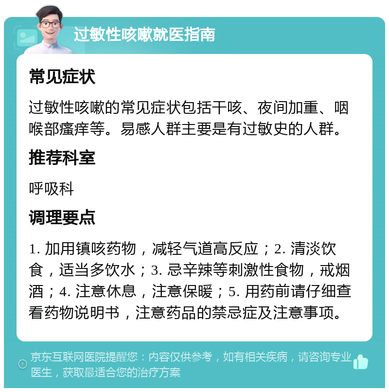 过敏性咳嗽就医指南 常见症状 过敏性咳嗽的常见症状包括干咳、夜间加重、咽喉部瘙痒等。易感人群主要是有过敏史的人群。 推荐科室 呼吸科 调理要点 1. 加用镇咳药物，减轻气道高反应；2. 清淡饮食，适当多饮水；3. 忌辛辣等刺激性食物，戒烟酒；4. 注意休息，注意保暖；5. 用药前请仔细查看药物说明书，注意药品的禁忌症及注意事项。