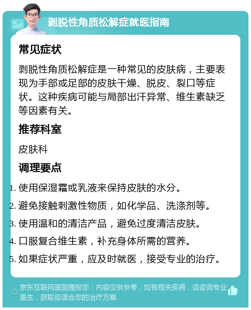 剥脱性角质松解症就医指南 常见症状 剥脱性角质松解症是一种常见的皮肤病，主要表现为手部或足部的皮肤干燥、脱皮、裂口等症状。这种疾病可能与局部出汗异常、维生素缺乏等因素有关。 推荐科室 皮肤科 调理要点 使用保湿霜或乳液来保持皮肤的水分。 避免接触刺激性物质，如化学品、洗涤剂等。 使用温和的清洁产品，避免过度清洁皮肤。 口服复合维生素，补充身体所需的营养。 如果症状严重，应及时就医，接受专业的治疗。