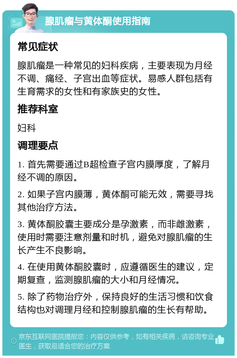 腺肌瘤与黄体酮使用指南 常见症状 腺肌瘤是一种常见的妇科疾病，主要表现为月经不调、痛经、子宫出血等症状。易感人群包括有生育需求的女性和有家族史的女性。 推荐科室 妇科 调理要点 1. 首先需要通过B超检查子宫内膜厚度，了解月经不调的原因。 2. 如果子宫内膜薄，黄体酮可能无效，需要寻找其他治疗方法。 3. 黄体酮胶囊主要成分是孕激素，而非雌激素，使用时需要注意剂量和时机，避免对腺肌瘤的生长产生不良影响。 4. 在使用黄体酮胶囊时，应遵循医生的建议，定期复查，监测腺肌瘤的大小和月经情况。 5. 除了药物治疗外，保持良好的生活习惯和饮食结构也对调理月经和控制腺肌瘤的生长有帮助。