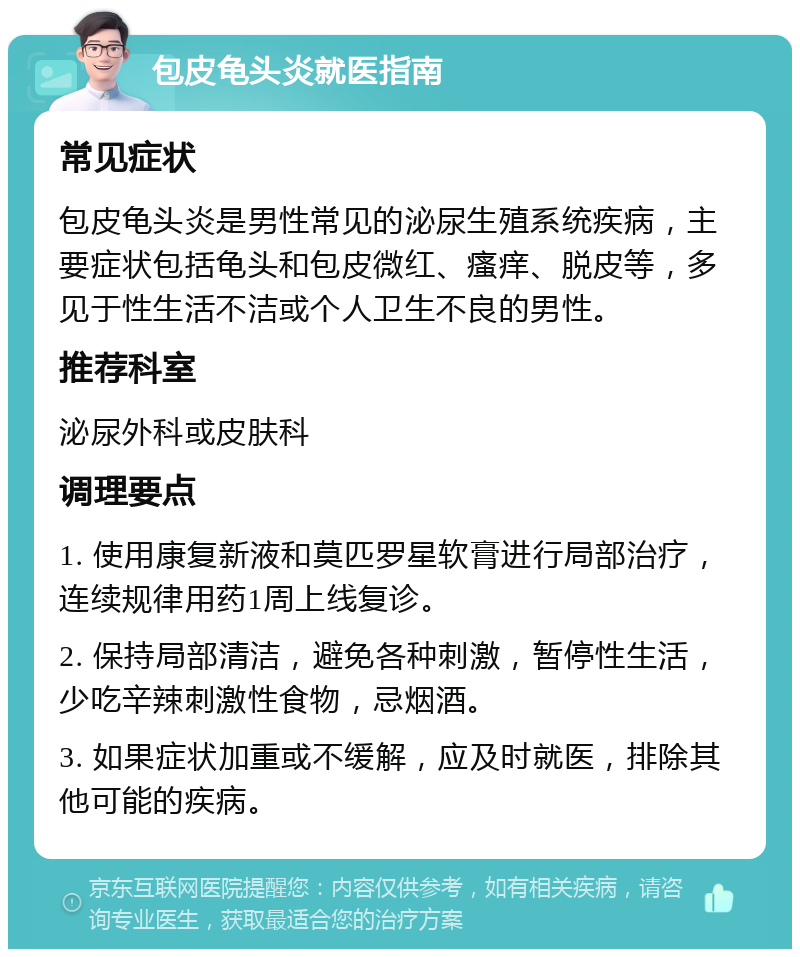 包皮龟头炎就医指南 常见症状 包皮龟头炎是男性常见的泌尿生殖系统疾病，主要症状包括龟头和包皮微红、瘙痒、脱皮等，多见于性生活不洁或个人卫生不良的男性。 推荐科室 泌尿外科或皮肤科 调理要点 1. 使用康复新液和莫匹罗星软膏进行局部治疗，连续规律用药1周上线复诊。 2. 保持局部清洁，避免各种刺激，暂停性生活，少吃辛辣刺激性食物，忌烟酒。 3. 如果症状加重或不缓解，应及时就医，排除其他可能的疾病。