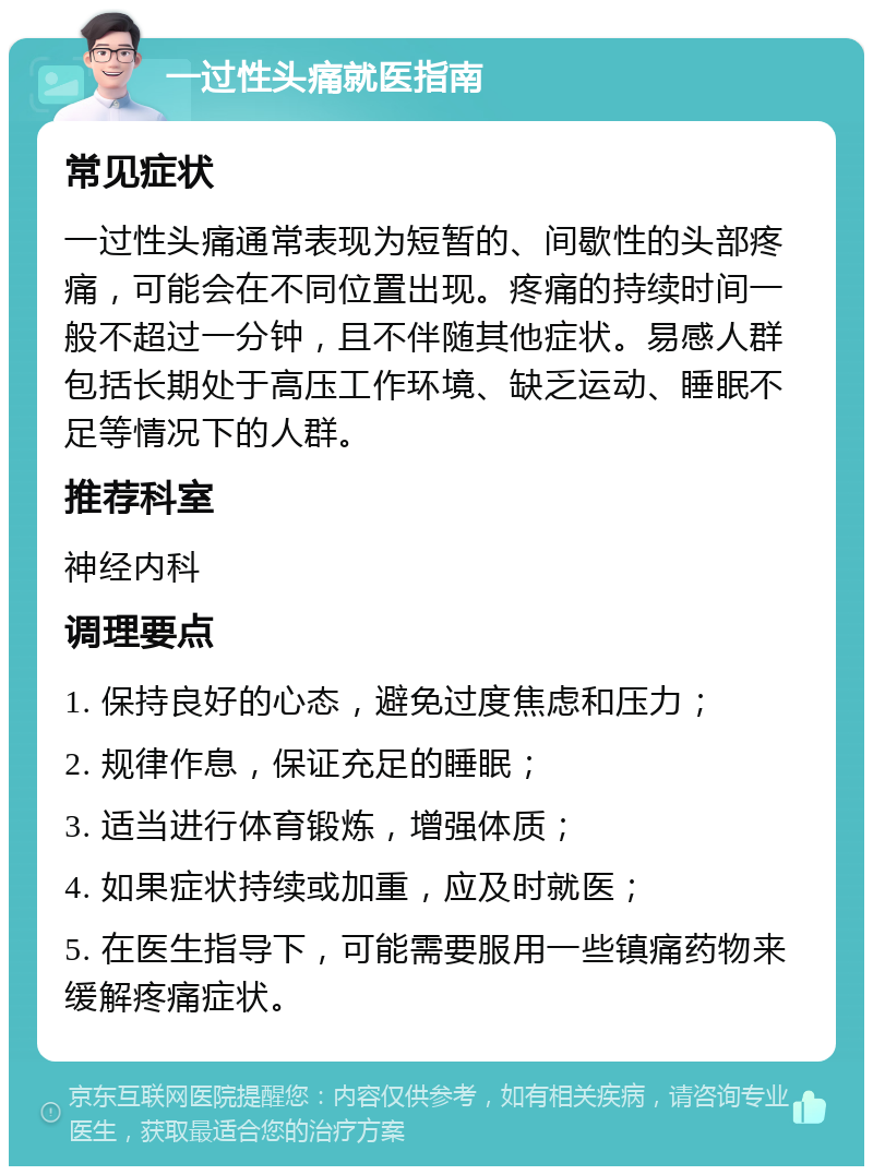 一过性头痛就医指南 常见症状 一过性头痛通常表现为短暂的、间歇性的头部疼痛，可能会在不同位置出现。疼痛的持续时间一般不超过一分钟，且不伴随其他症状。易感人群包括长期处于高压工作环境、缺乏运动、睡眠不足等情况下的人群。 推荐科室 神经内科 调理要点 1. 保持良好的心态，避免过度焦虑和压力； 2. 规律作息，保证充足的睡眠； 3. 适当进行体育锻炼，增强体质； 4. 如果症状持续或加重，应及时就医； 5. 在医生指导下，可能需要服用一些镇痛药物来缓解疼痛症状。