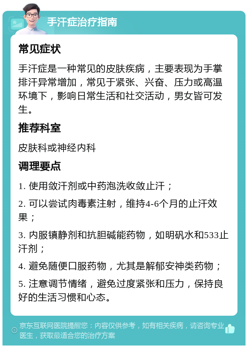 手汗症治疗指南 常见症状 手汗症是一种常见的皮肤疾病，主要表现为手掌排汗异常增加，常见于紧张、兴奋、压力或高温环境下，影响日常生活和社交活动，男女皆可发生。 推荐科室 皮肤科或神经内科 调理要点 1. 使用敛汗剂或中药泡洗收敛止汗； 2. 可以尝试肉毒素注射，维持4-6个月的止汗效果； 3. 内服镇静剂和抗胆碱能药物，如明矾水和533止汗剂； 4. 避免随便口服药物，尤其是解郁安神类药物； 5. 注意调节情绪，避免过度紧张和压力，保持良好的生活习惯和心态。