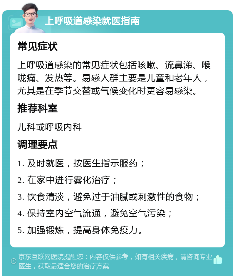 上呼吸道感染就医指南 常见症状 上呼吸道感染的常见症状包括咳嗽、流鼻涕、喉咙痛、发热等。易感人群主要是儿童和老年人，尤其是在季节交替或气候变化时更容易感染。 推荐科室 儿科或呼吸内科 调理要点 1. 及时就医，按医生指示服药； 2. 在家中进行雾化治疗； 3. 饮食清淡，避免过于油腻或刺激性的食物； 4. 保持室内空气流通，避免空气污染； 5. 加强锻炼，提高身体免疫力。