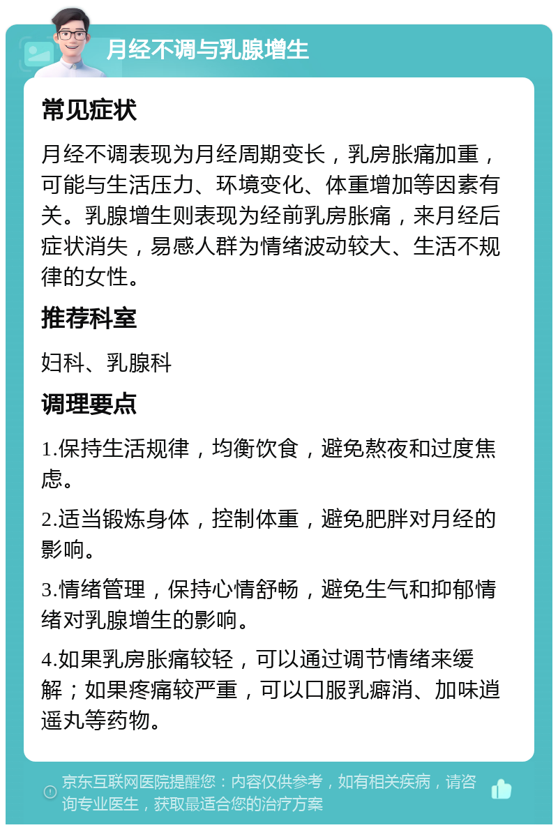 月经不调与乳腺增生 常见症状 月经不调表现为月经周期变长，乳房胀痛加重，可能与生活压力、环境变化、体重增加等因素有关。乳腺增生则表现为经前乳房胀痛，来月经后症状消失，易感人群为情绪波动较大、生活不规律的女性。 推荐科室 妇科、乳腺科 调理要点 1.保持生活规律，均衡饮食，避免熬夜和过度焦虑。 2.适当锻炼身体，控制体重，避免肥胖对月经的影响。 3.情绪管理，保持心情舒畅，避免生气和抑郁情绪对乳腺增生的影响。 4.如果乳房胀痛较轻，可以通过调节情绪来缓解；如果疼痛较严重，可以口服乳癖消、加味逍遥丸等药物。