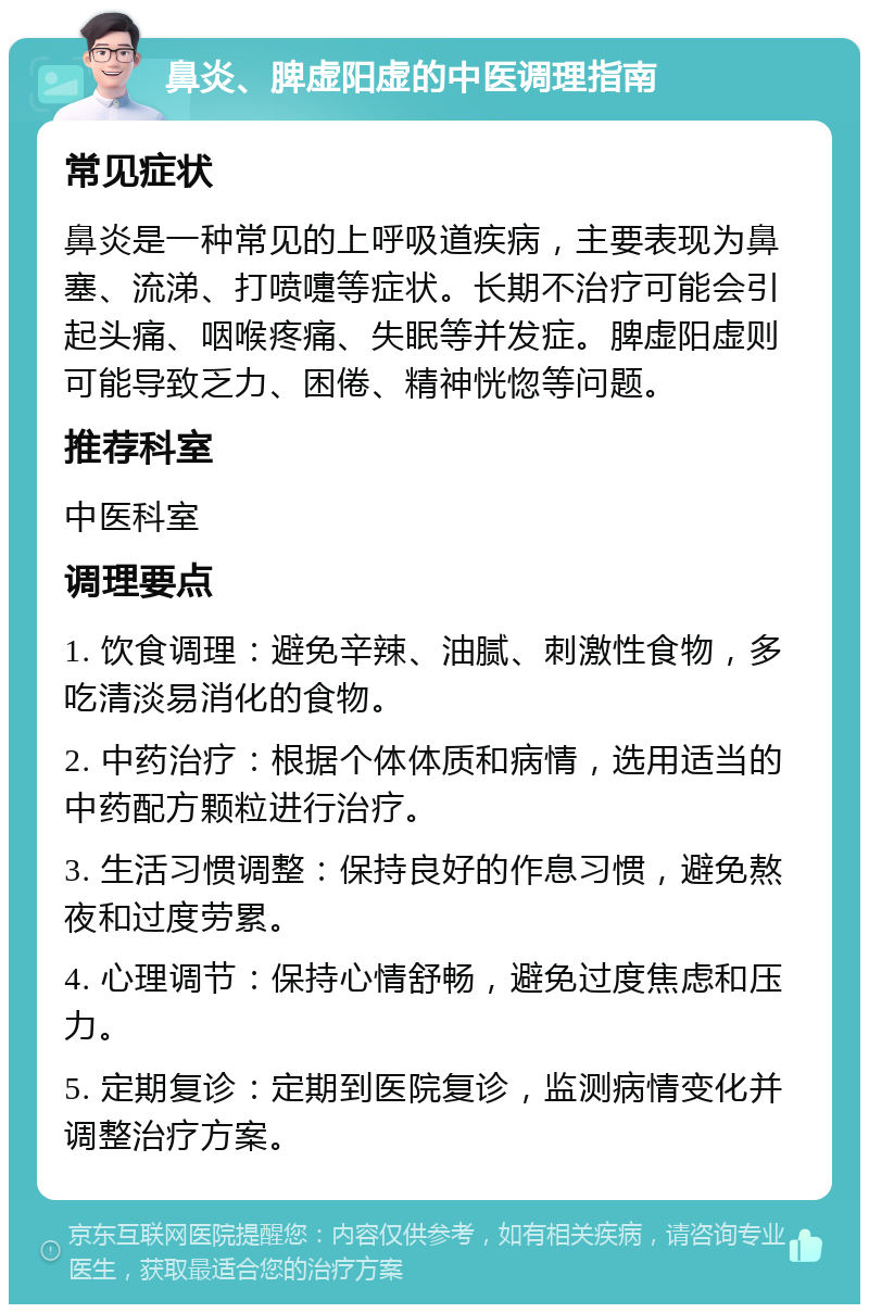 鼻炎、脾虚阳虚的中医调理指南 常见症状 鼻炎是一种常见的上呼吸道疾病，主要表现为鼻塞、流涕、打喷嚏等症状。长期不治疗可能会引起头痛、咽喉疼痛、失眠等并发症。脾虚阳虚则可能导致乏力、困倦、精神恍惚等问题。 推荐科室 中医科室 调理要点 1. 饮食调理：避免辛辣、油腻、刺激性食物，多吃清淡易消化的食物。 2. 中药治疗：根据个体体质和病情，选用适当的中药配方颗粒进行治疗。 3. 生活习惯调整：保持良好的作息习惯，避免熬夜和过度劳累。 4. 心理调节：保持心情舒畅，避免过度焦虑和压力。 5. 定期复诊：定期到医院复诊，监测病情变化并调整治疗方案。