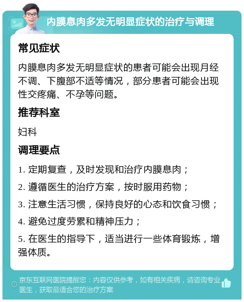 内膜息肉多发无明显症状的治疗与调理 常见症状 内膜息肉多发无明显症状的患者可能会出现月经不调、下腹部不适等情况，部分患者可能会出现性交疼痛、不孕等问题。 推荐科室 妇科 调理要点 1. 定期复查，及时发现和治疗内膜息肉； 2. 遵循医生的治疗方案，按时服用药物； 3. 注意生活习惯，保持良好的心态和饮食习惯； 4. 避免过度劳累和精神压力； 5. 在医生的指导下，适当进行一些体育锻炼，增强体质。