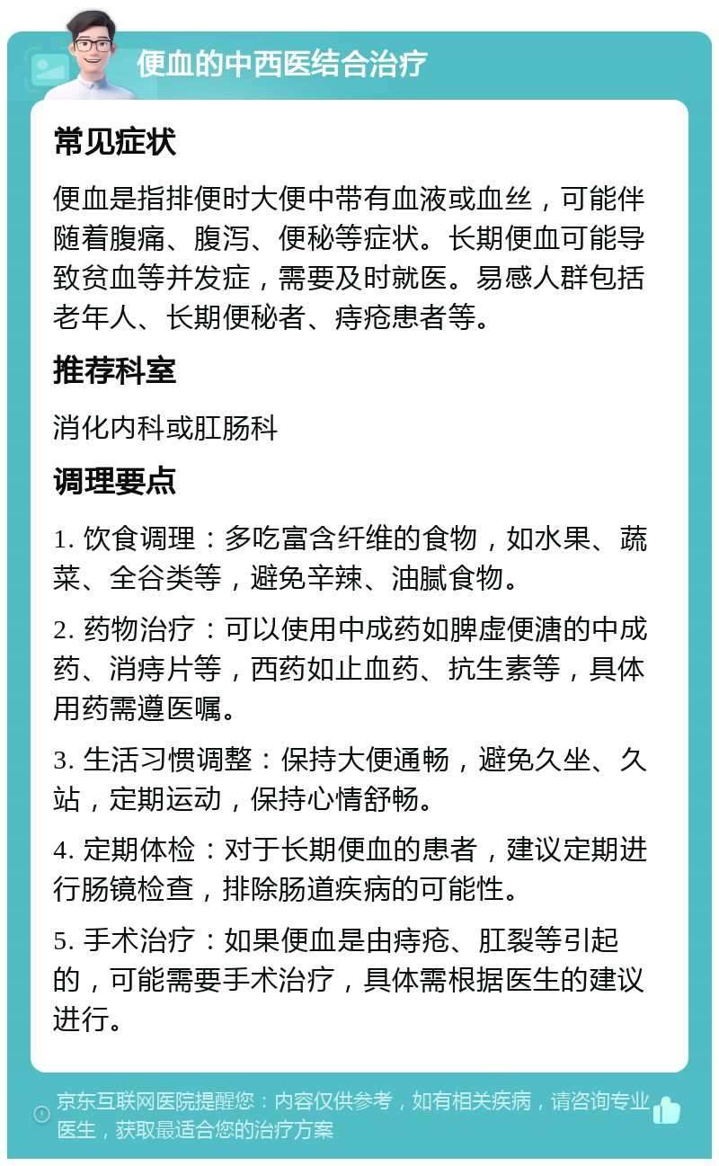 便血的中西医结合治疗 常见症状 便血是指排便时大便中带有血液或血丝，可能伴随着腹痛、腹泻、便秘等症状。长期便血可能导致贫血等并发症，需要及时就医。易感人群包括老年人、长期便秘者、痔疮患者等。 推荐科室 消化内科或肛肠科 调理要点 1. 饮食调理：多吃富含纤维的食物，如水果、蔬菜、全谷类等，避免辛辣、油腻食物。 2. 药物治疗：可以使用中成药如脾虚便溏的中成药、消痔片等，西药如止血药、抗生素等，具体用药需遵医嘱。 3. 生活习惯调整：保持大便通畅，避免久坐、久站，定期运动，保持心情舒畅。 4. 定期体检：对于长期便血的患者，建议定期进行肠镜检查，排除肠道疾病的可能性。 5. 手术治疗：如果便血是由痔疮、肛裂等引起的，可能需要手术治疗，具体需根据医生的建议进行。