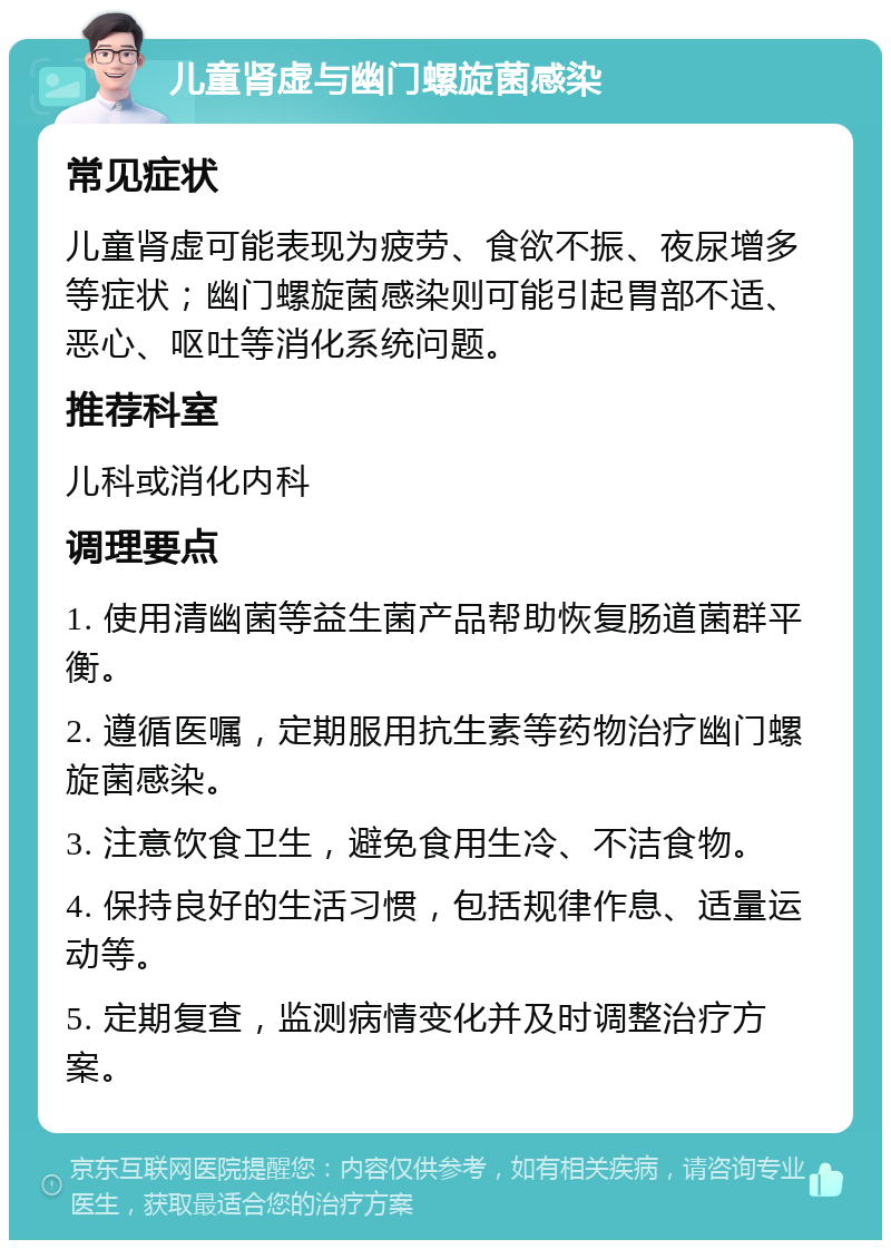 儿童肾虚与幽门螺旋菌感染 常见症状 儿童肾虚可能表现为疲劳、食欲不振、夜尿增多等症状；幽门螺旋菌感染则可能引起胃部不适、恶心、呕吐等消化系统问题。 推荐科室 儿科或消化内科 调理要点 1. 使用清幽菌等益生菌产品帮助恢复肠道菌群平衡。 2. 遵循医嘱，定期服用抗生素等药物治疗幽门螺旋菌感染。 3. 注意饮食卫生，避免食用生冷、不洁食物。 4. 保持良好的生活习惯，包括规律作息、适量运动等。 5. 定期复查，监测病情变化并及时调整治疗方案。