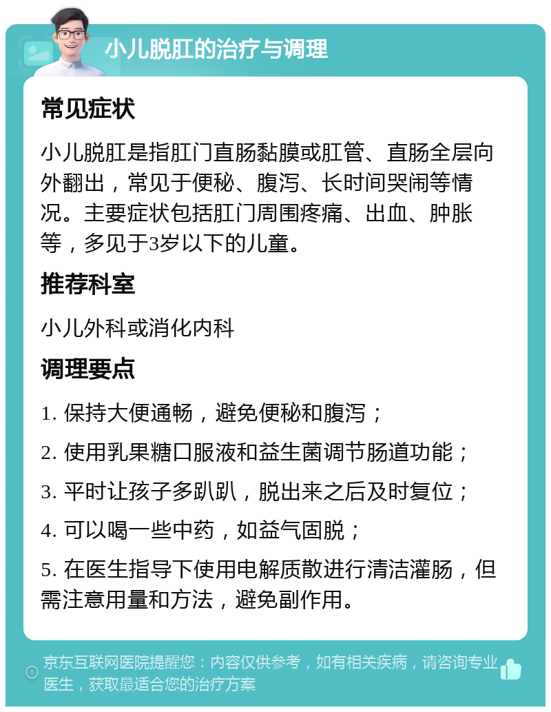 小儿脱肛的治疗与调理 常见症状 小儿脱肛是指肛门直肠黏膜或肛管、直肠全层向外翻出，常见于便秘、腹泻、长时间哭闹等情况。主要症状包括肛门周围疼痛、出血、肿胀等，多见于3岁以下的儿童。 推荐科室 小儿外科或消化内科 调理要点 1. 保持大便通畅，避免便秘和腹泻； 2. 使用乳果糖口服液和益生菌调节肠道功能； 3. 平时让孩子多趴趴，脱出来之后及时复位； 4. 可以喝一些中药，如益气固脱； 5. 在医生指导下使用电解质散进行清洁灌肠，但需注意用量和方法，避免副作用。