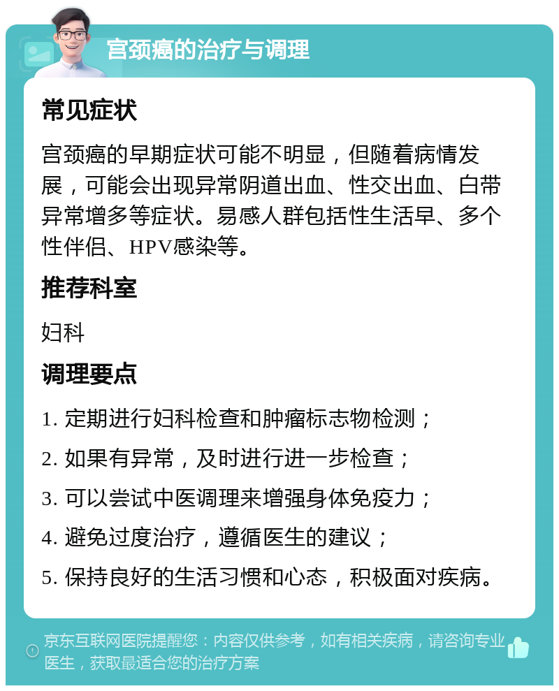 宫颈癌的治疗与调理 常见症状 宫颈癌的早期症状可能不明显，但随着病情发展，可能会出现异常阴道出血、性交出血、白带异常增多等症状。易感人群包括性生活早、多个性伴侣、HPV感染等。 推荐科室 妇科 调理要点 1. 定期进行妇科检查和肿瘤标志物检测； 2. 如果有异常，及时进行进一步检查； 3. 可以尝试中医调理来增强身体免疫力； 4. 避免过度治疗，遵循医生的建议； 5. 保持良好的生活习惯和心态，积极面对疾病。