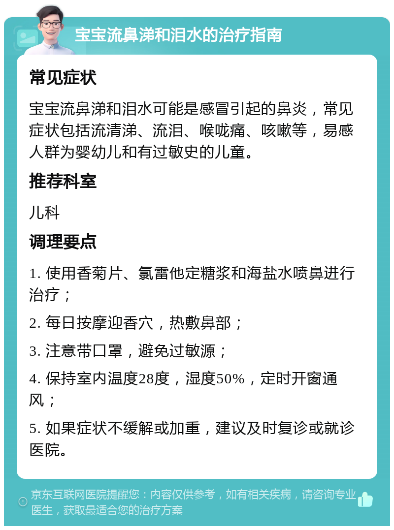 宝宝流鼻涕和泪水的治疗指南 常见症状 宝宝流鼻涕和泪水可能是感冒引起的鼻炎，常见症状包括流清涕、流泪、喉咙痛、咳嗽等，易感人群为婴幼儿和有过敏史的儿童。 推荐科室 儿科 调理要点 1. 使用香菊片、氯雷他定糖浆和海盐水喷鼻进行治疗； 2. 每日按摩迎香穴，热敷鼻部； 3. 注意带口罩，避免过敏源； 4. 保持室内温度28度，湿度50%，定时开窗通风； 5. 如果症状不缓解或加重，建议及时复诊或就诊医院。