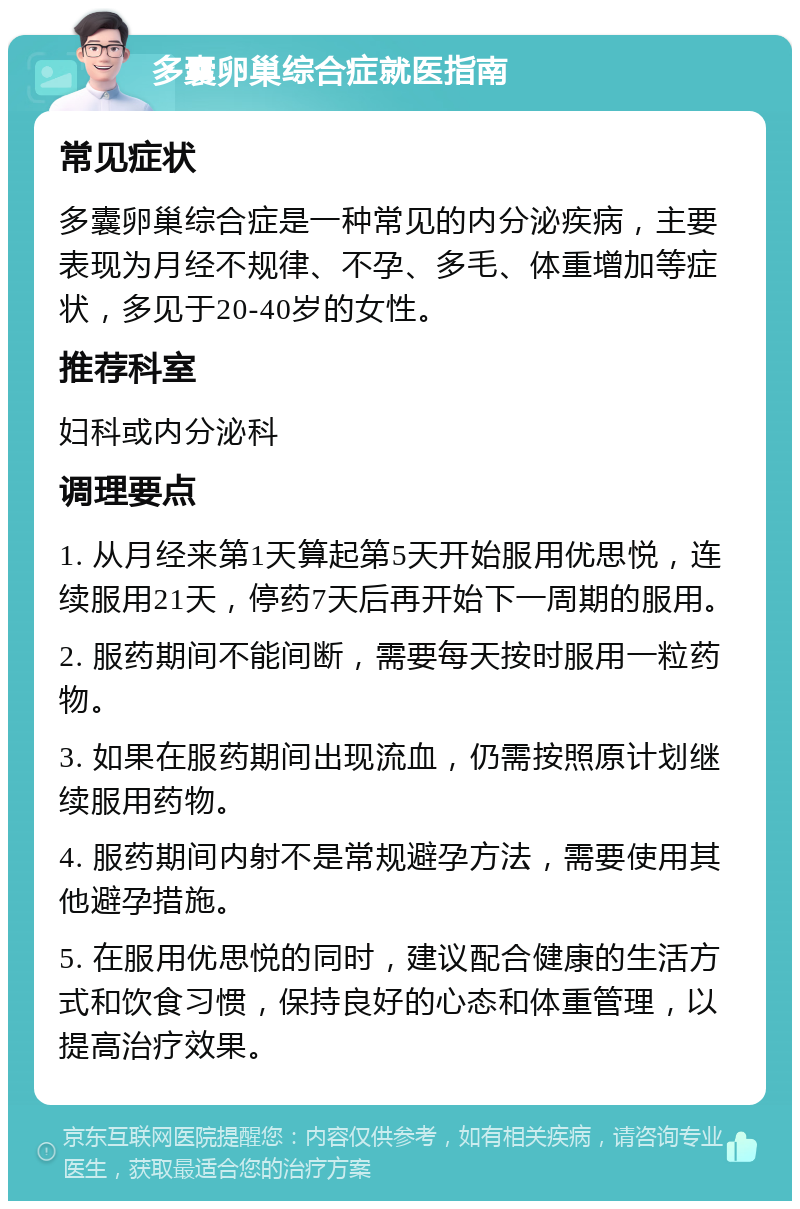 多囊卵巢综合症就医指南 常见症状 多囊卵巢综合症是一种常见的内分泌疾病，主要表现为月经不规律、不孕、多毛、体重增加等症状，多见于20-40岁的女性。 推荐科室 妇科或内分泌科 调理要点 1. 从月经来第1天算起第5天开始服用优思悦，连续服用21天，停药7天后再开始下一周期的服用。 2. 服药期间不能间断，需要每天按时服用一粒药物。 3. 如果在服药期间出现流血，仍需按照原计划继续服用药物。 4. 服药期间内射不是常规避孕方法，需要使用其他避孕措施。 5. 在服用优思悦的同时，建议配合健康的生活方式和饮食习惯，保持良好的心态和体重管理，以提高治疗效果。