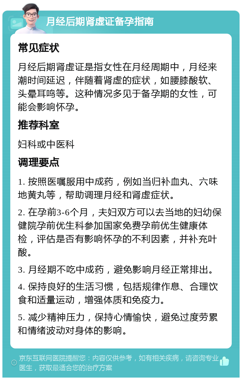 月经后期肾虚证备孕指南 常见症状 月经后期肾虚证是指女性在月经周期中，月经来潮时间延迟，伴随着肾虚的症状，如腰膝酸软、头晕耳鸣等。这种情况多见于备孕期的女性，可能会影响怀孕。 推荐科室 妇科或中医科 调理要点 1. 按照医嘱服用中成药，例如当归补血丸、六味地黄丸等，帮助调理月经和肾虚症状。 2. 在孕前3-6个月，夫妇双方可以去当地的妇幼保健院孕前优生科参加国家免费孕前优生健康体检，评估是否有影响怀孕的不利因素，并补充叶酸。 3. 月经期不吃中成药，避免影响月经正常排出。 4. 保持良好的生活习惯，包括规律作息、合理饮食和适量运动，增强体质和免疫力。 5. 减少精神压力，保持心情愉快，避免过度劳累和情绪波动对身体的影响。