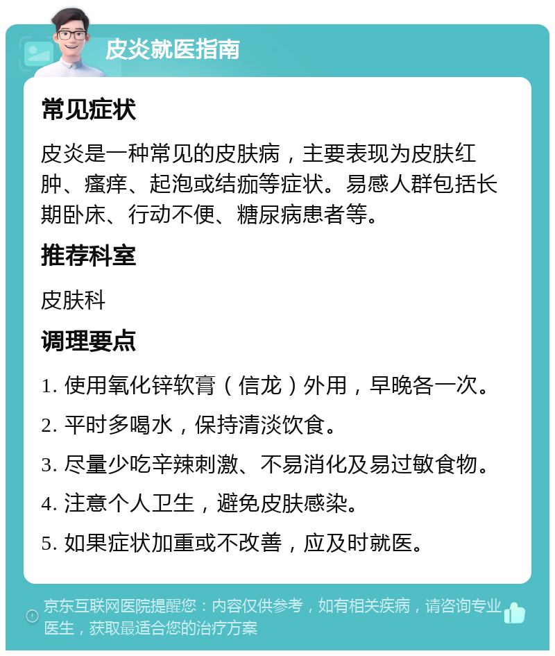 皮炎就医指南 常见症状 皮炎是一种常见的皮肤病，主要表现为皮肤红肿、瘙痒、起泡或结痂等症状。易感人群包括长期卧床、行动不便、糖尿病患者等。 推荐科室 皮肤科 调理要点 1. 使用氧化锌软膏（信龙）外用，早晚各一次。 2. 平时多喝水，保持清淡饮食。 3. 尽量少吃辛辣刺激、不易消化及易过敏食物。 4. 注意个人卫生，避免皮肤感染。 5. 如果症状加重或不改善，应及时就医。