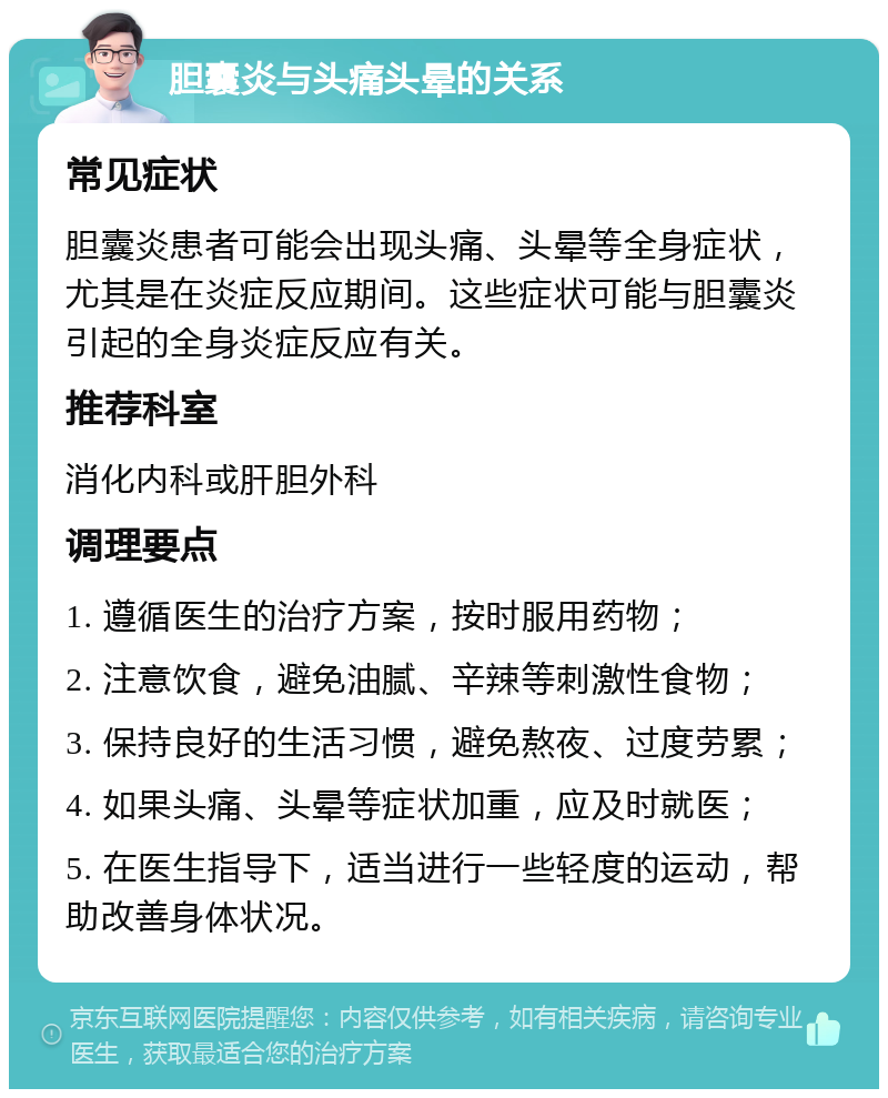 胆囊炎与头痛头晕的关系 常见症状 胆囊炎患者可能会出现头痛、头晕等全身症状，尤其是在炎症反应期间。这些症状可能与胆囊炎引起的全身炎症反应有关。 推荐科室 消化内科或肝胆外科 调理要点 1. 遵循医生的治疗方案，按时服用药物； 2. 注意饮食，避免油腻、辛辣等刺激性食物； 3. 保持良好的生活习惯，避免熬夜、过度劳累； 4. 如果头痛、头晕等症状加重，应及时就医； 5. 在医生指导下，适当进行一些轻度的运动，帮助改善身体状况。