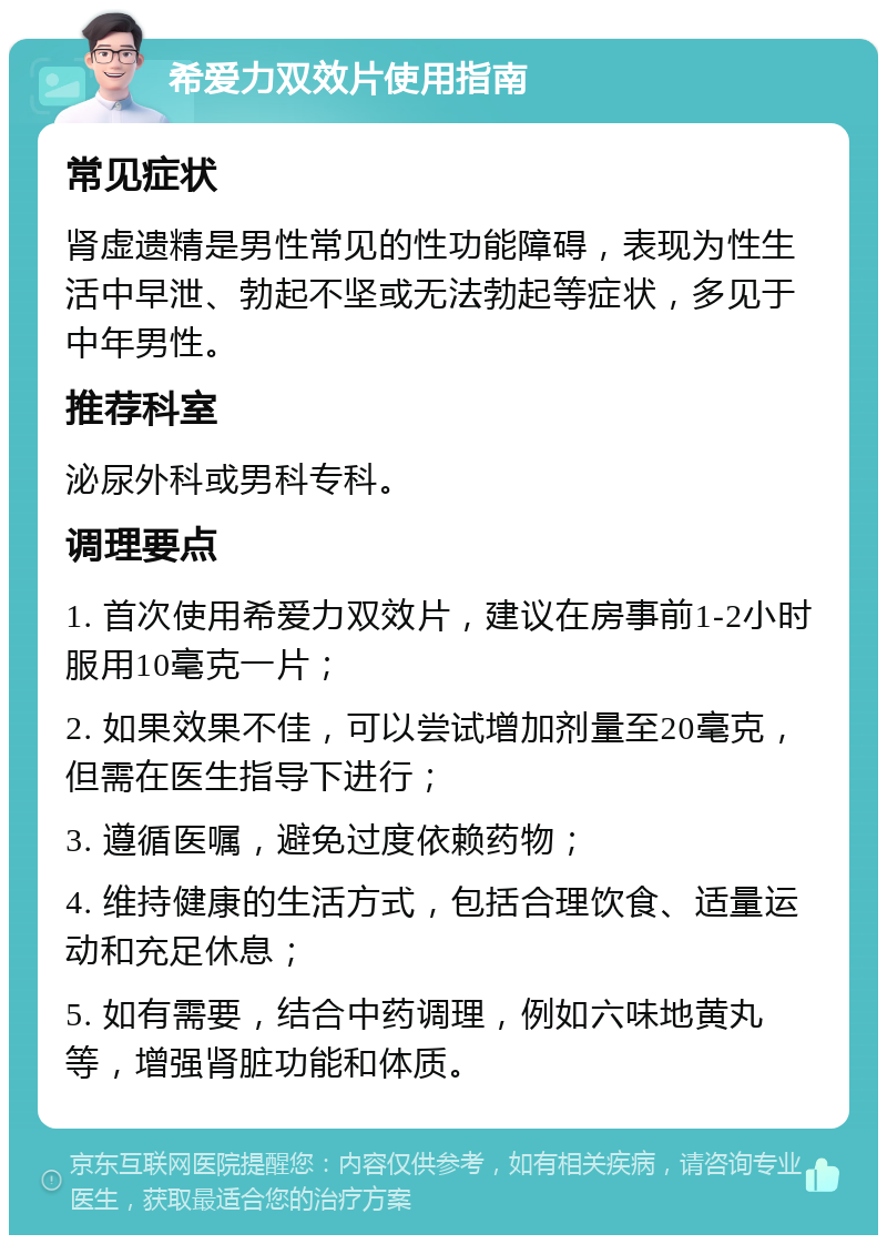 希爱力双效片使用指南 常见症状 肾虚遗精是男性常见的性功能障碍，表现为性生活中早泄、勃起不坚或无法勃起等症状，多见于中年男性。 推荐科室 泌尿外科或男科专科。 调理要点 1. 首次使用希爱力双效片，建议在房事前1-2小时服用10毫克一片； 2. 如果效果不佳，可以尝试增加剂量至20毫克，但需在医生指导下进行； 3. 遵循医嘱，避免过度依赖药物； 4. 维持健康的生活方式，包括合理饮食、适量运动和充足休息； 5. 如有需要，结合中药调理，例如六味地黄丸等，增强肾脏功能和体质。