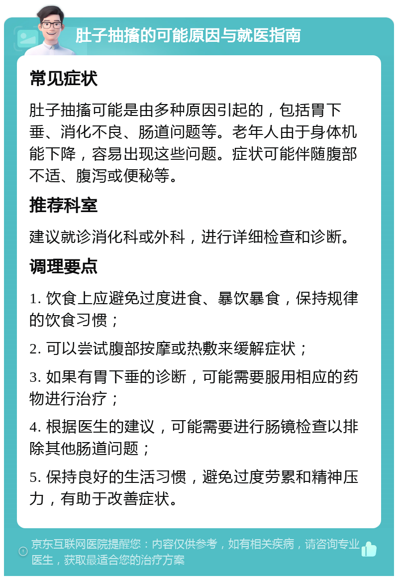 肚子抽搐的可能原因与就医指南 常见症状 肚子抽搐可能是由多种原因引起的，包括胃下垂、消化不良、肠道问题等。老年人由于身体机能下降，容易出现这些问题。症状可能伴随腹部不适、腹泻或便秘等。 推荐科室 建议就诊消化科或外科，进行详细检查和诊断。 调理要点 1. 饮食上应避免过度进食、暴饮暴食，保持规律的饮食习惯； 2. 可以尝试腹部按摩或热敷来缓解症状； 3. 如果有胃下垂的诊断，可能需要服用相应的药物进行治疗； 4. 根据医生的建议，可能需要进行肠镜检查以排除其他肠道问题； 5. 保持良好的生活习惯，避免过度劳累和精神压力，有助于改善症状。