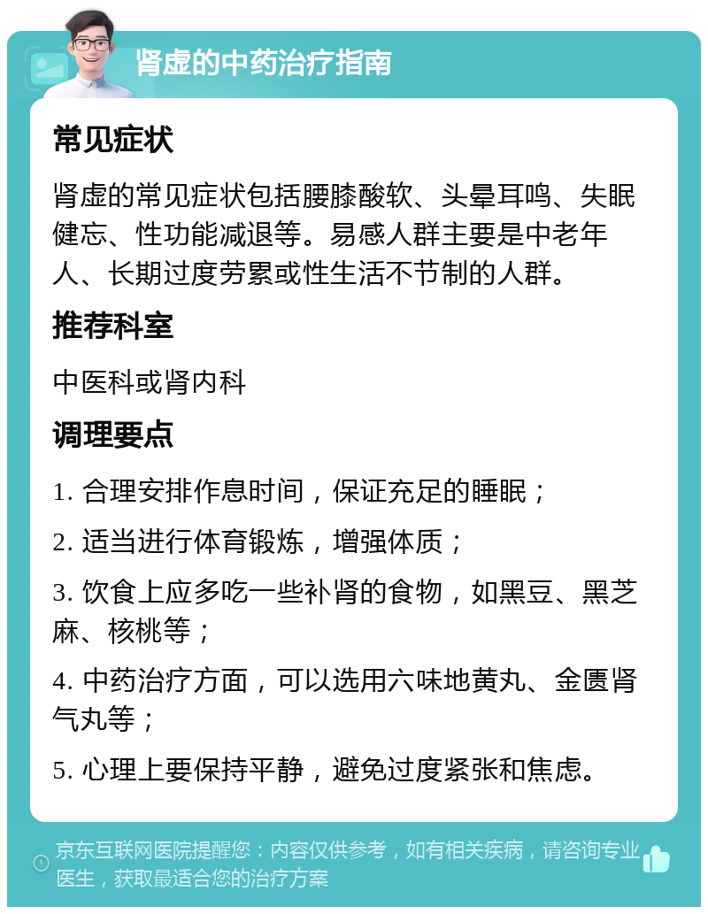 肾虚的中药治疗指南 常见症状 肾虚的常见症状包括腰膝酸软、头晕耳鸣、失眠健忘、性功能减退等。易感人群主要是中老年人、长期过度劳累或性生活不节制的人群。 推荐科室 中医科或肾内科 调理要点 1. 合理安排作息时间，保证充足的睡眠； 2. 适当进行体育锻炼，增强体质； 3. 饮食上应多吃一些补肾的食物，如黑豆、黑芝麻、核桃等； 4. 中药治疗方面，可以选用六味地黄丸、金匮肾气丸等； 5. 心理上要保持平静，避免过度紧张和焦虑。