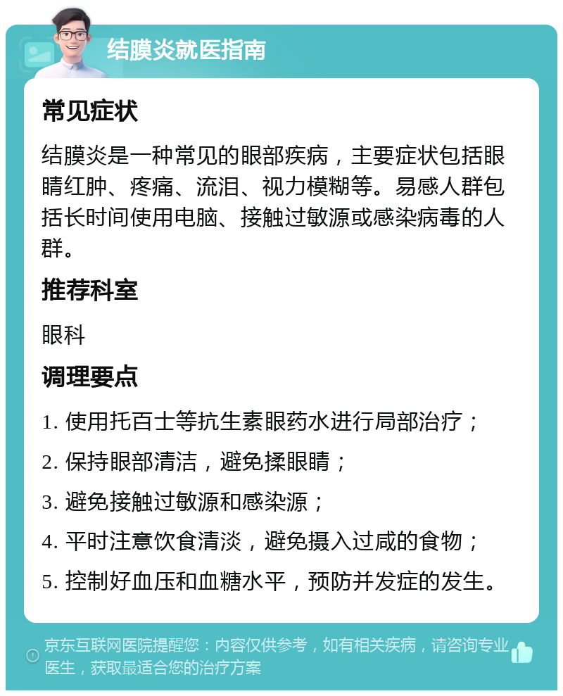 结膜炎就医指南 常见症状 结膜炎是一种常见的眼部疾病，主要症状包括眼睛红肿、疼痛、流泪、视力模糊等。易感人群包括长时间使用电脑、接触过敏源或感染病毒的人群。 推荐科室 眼科 调理要点 1. 使用托百士等抗生素眼药水进行局部治疗； 2. 保持眼部清洁，避免揉眼睛； 3. 避免接触过敏源和感染源； 4. 平时注意饮食清淡，避免摄入过咸的食物； 5. 控制好血压和血糖水平，预防并发症的发生。