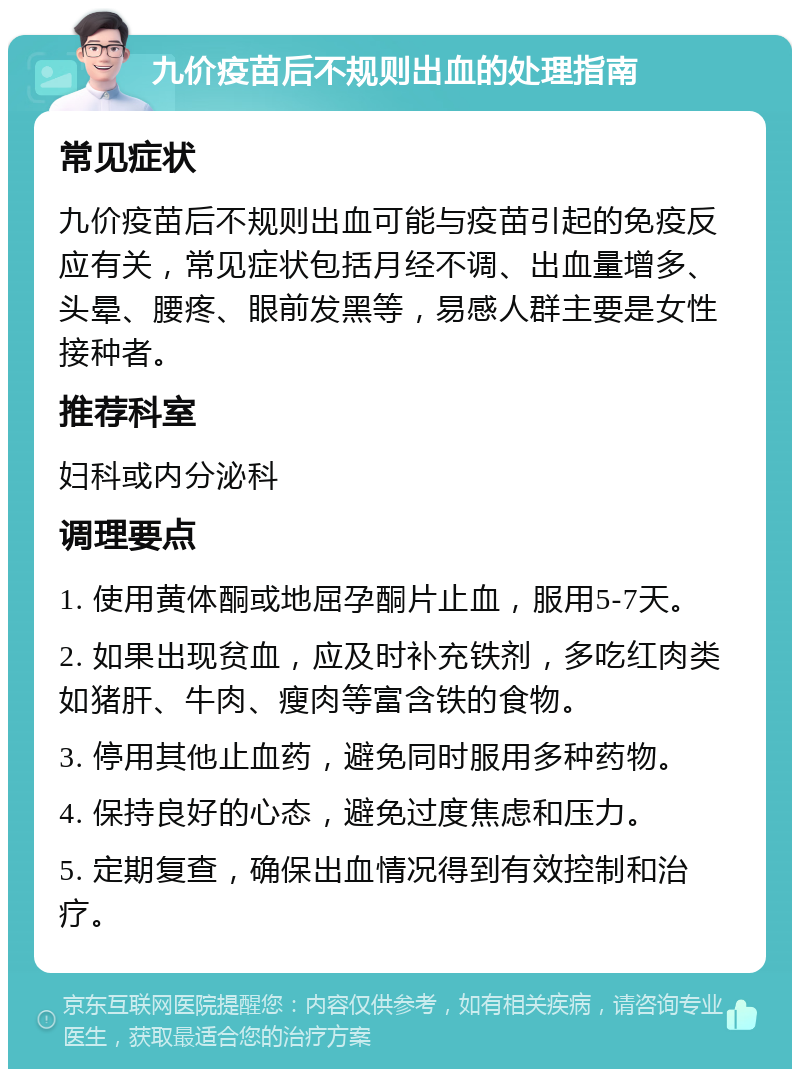 九价疫苗后不规则出血的处理指南 常见症状 九价疫苗后不规则出血可能与疫苗引起的免疫反应有关，常见症状包括月经不调、出血量增多、头晕、腰疼、眼前发黑等，易感人群主要是女性接种者。 推荐科室 妇科或内分泌科 调理要点 1. 使用黄体酮或地屈孕酮片止血，服用5-7天。 2. 如果出现贫血，应及时补充铁剂，多吃红肉类如猪肝、牛肉、瘦肉等富含铁的食物。 3. 停用其他止血药，避免同时服用多种药物。 4. 保持良好的心态，避免过度焦虑和压力。 5. 定期复查，确保出血情况得到有效控制和治疗。