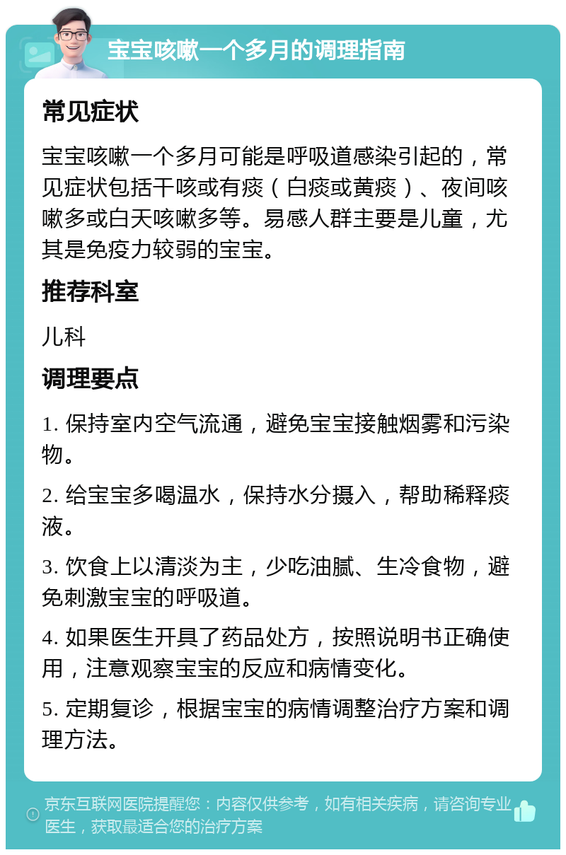 宝宝咳嗽一个多月的调理指南 常见症状 宝宝咳嗽一个多月可能是呼吸道感染引起的，常见症状包括干咳或有痰（白痰或黄痰）、夜间咳嗽多或白天咳嗽多等。易感人群主要是儿童，尤其是免疫力较弱的宝宝。 推荐科室 儿科 调理要点 1. 保持室内空气流通，避免宝宝接触烟雾和污染物。 2. 给宝宝多喝温水，保持水分摄入，帮助稀释痰液。 3. 饮食上以清淡为主，少吃油腻、生冷食物，避免刺激宝宝的呼吸道。 4. 如果医生开具了药品处方，按照说明书正确使用，注意观察宝宝的反应和病情变化。 5. 定期复诊，根据宝宝的病情调整治疗方案和调理方法。