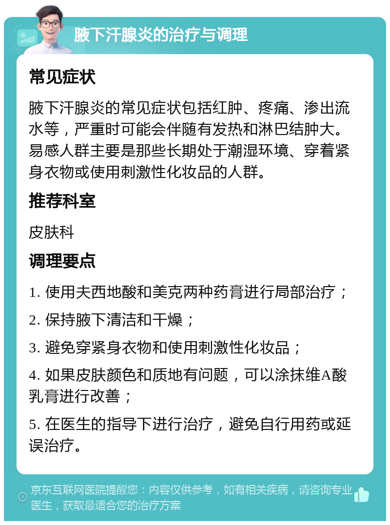 腋下汗腺炎的治疗与调理 常见症状 腋下汗腺炎的常见症状包括红肿、疼痛、渗出流水等，严重时可能会伴随有发热和淋巴结肿大。易感人群主要是那些长期处于潮湿环境、穿着紧身衣物或使用刺激性化妆品的人群。 推荐科室 皮肤科 调理要点 1. 使用夫西地酸和美克两种药膏进行局部治疗； 2. 保持腋下清洁和干燥； 3. 避免穿紧身衣物和使用刺激性化妆品； 4. 如果皮肤颜色和质地有问题，可以涂抹维A酸乳膏进行改善； 5. 在医生的指导下进行治疗，避免自行用药或延误治疗。