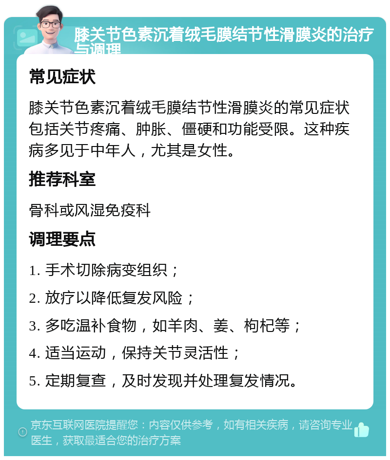 膝关节色素沉着绒毛膜结节性滑膜炎的治疗与调理 常见症状 膝关节色素沉着绒毛膜结节性滑膜炎的常见症状包括关节疼痛、肿胀、僵硬和功能受限。这种疾病多见于中年人，尤其是女性。 推荐科室 骨科或风湿免疫科 调理要点 1. 手术切除病变组织； 2. 放疗以降低复发风险； 3. 多吃温补食物，如羊肉、姜、枸杞等； 4. 适当运动，保持关节灵活性； 5. 定期复查，及时发现并处理复发情况。