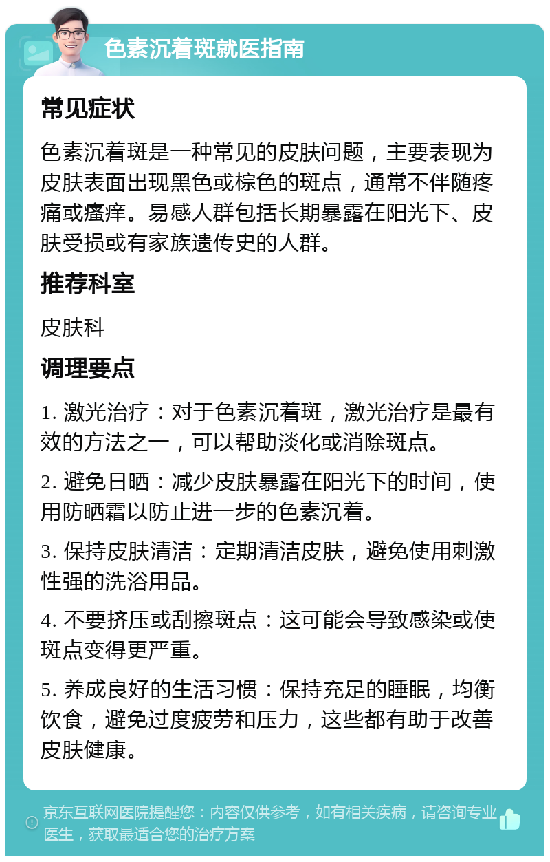 色素沉着斑就医指南 常见症状 色素沉着斑是一种常见的皮肤问题，主要表现为皮肤表面出现黑色或棕色的斑点，通常不伴随疼痛或瘙痒。易感人群包括长期暴露在阳光下、皮肤受损或有家族遗传史的人群。 推荐科室 皮肤科 调理要点 1. 激光治疗：对于色素沉着斑，激光治疗是最有效的方法之一，可以帮助淡化或消除斑点。 2. 避免日晒：减少皮肤暴露在阳光下的时间，使用防晒霜以防止进一步的色素沉着。 3. 保持皮肤清洁：定期清洁皮肤，避免使用刺激性强的洗浴用品。 4. 不要挤压或刮擦斑点：这可能会导致感染或使斑点变得更严重。 5. 养成良好的生活习惯：保持充足的睡眠，均衡饮食，避免过度疲劳和压力，这些都有助于改善皮肤健康。