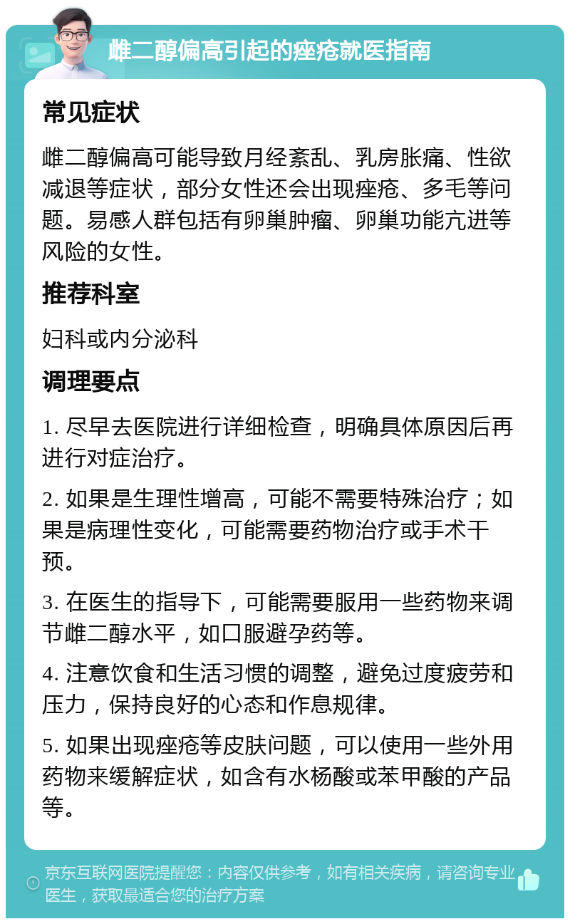 雌二醇偏高引起的痤疮就医指南 常见症状 雌二醇偏高可能导致月经紊乱、乳房胀痛、性欲减退等症状，部分女性还会出现痤疮、多毛等问题。易感人群包括有卵巢肿瘤、卵巢功能亢进等风险的女性。 推荐科室 妇科或内分泌科 调理要点 1. 尽早去医院进行详细检查，明确具体原因后再进行对症治疗。 2. 如果是生理性增高，可能不需要特殊治疗；如果是病理性变化，可能需要药物治疗或手术干预。 3. 在医生的指导下，可能需要服用一些药物来调节雌二醇水平，如口服避孕药等。 4. 注意饮食和生活习惯的调整，避免过度疲劳和压力，保持良好的心态和作息规律。 5. 如果出现痤疮等皮肤问题，可以使用一些外用药物来缓解症状，如含有水杨酸或苯甲酸的产品等。