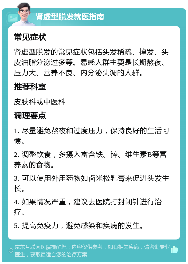 肾虚型脱发就医指南 常见症状 肾虚型脱发的常见症状包括头发稀疏、掉发、头皮油脂分泌过多等。易感人群主要是长期熬夜、压力大、营养不良、内分泌失调的人群。 推荐科室 皮肤科或中医科 调理要点 1. 尽量避免熬夜和过度压力，保持良好的生活习惯。 2. 调整饮食，多摄入富含铁、锌、维生素B等营养素的食物。 3. 可以使用外用药物如卤米松乳膏来促进头发生长。 4. 如果情况严重，建议去医院打封闭针进行治疗。 5. 提高免疫力，避免感染和疾病的发生。