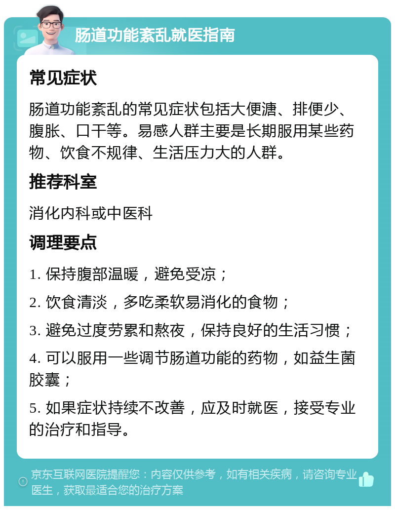 肠道功能紊乱就医指南 常见症状 肠道功能紊乱的常见症状包括大便溏、排便少、腹胀、口干等。易感人群主要是长期服用某些药物、饮食不规律、生活压力大的人群。 推荐科室 消化内科或中医科 调理要点 1. 保持腹部温暖，避免受凉； 2. 饮食清淡，多吃柔软易消化的食物； 3. 避免过度劳累和熬夜，保持良好的生活习惯； 4. 可以服用一些调节肠道功能的药物，如益生菌胶囊； 5. 如果症状持续不改善，应及时就医，接受专业的治疗和指导。