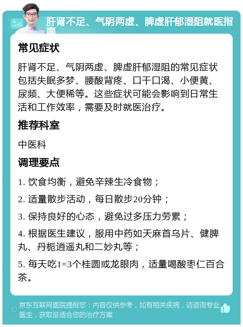 肝肾不足、气阴两虚、脾虚肝郁湿阻就医指南 常见症状 肝肾不足、气阴两虚、脾虚肝郁湿阻的常见症状包括失眠多梦、腰酸背疼、口干口渴、小便黄、尿频、大便稀等。这些症状可能会影响到日常生活和工作效率，需要及时就医治疗。 推荐科室 中医科 调理要点 1. 饮食均衡，避免辛辣生冷食物； 2. 适量散步活动，每日散步20分钟； 3. 保持良好的心态，避免过多压力劳累； 4. 根据医生建议，服用中药如天麻首乌片、健脾丸、丹栀逍遥丸和二妙丸等； 5. 每天吃1=3个桂圆或龙眼肉，适量喝酸枣仁百合茶。