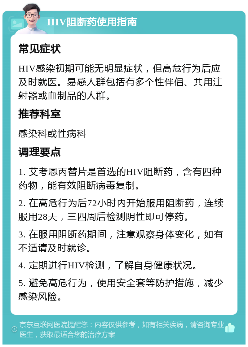 HIV阻断药使用指南 常见症状 HIV感染初期可能无明显症状，但高危行为后应及时就医。易感人群包括有多个性伴侣、共用注射器或血制品的人群。 推荐科室 感染科或性病科 调理要点 1. 艾考恩丙替片是首选的HIV阻断药，含有四种药物，能有效阻断病毒复制。 2. 在高危行为后72小时内开始服用阻断药，连续服用28天，三四周后检测阴性即可停药。 3. 在服用阻断药期间，注意观察身体变化，如有不适请及时就诊。 4. 定期进行HIV检测，了解自身健康状况。 5. 避免高危行为，使用安全套等防护措施，减少感染风险。