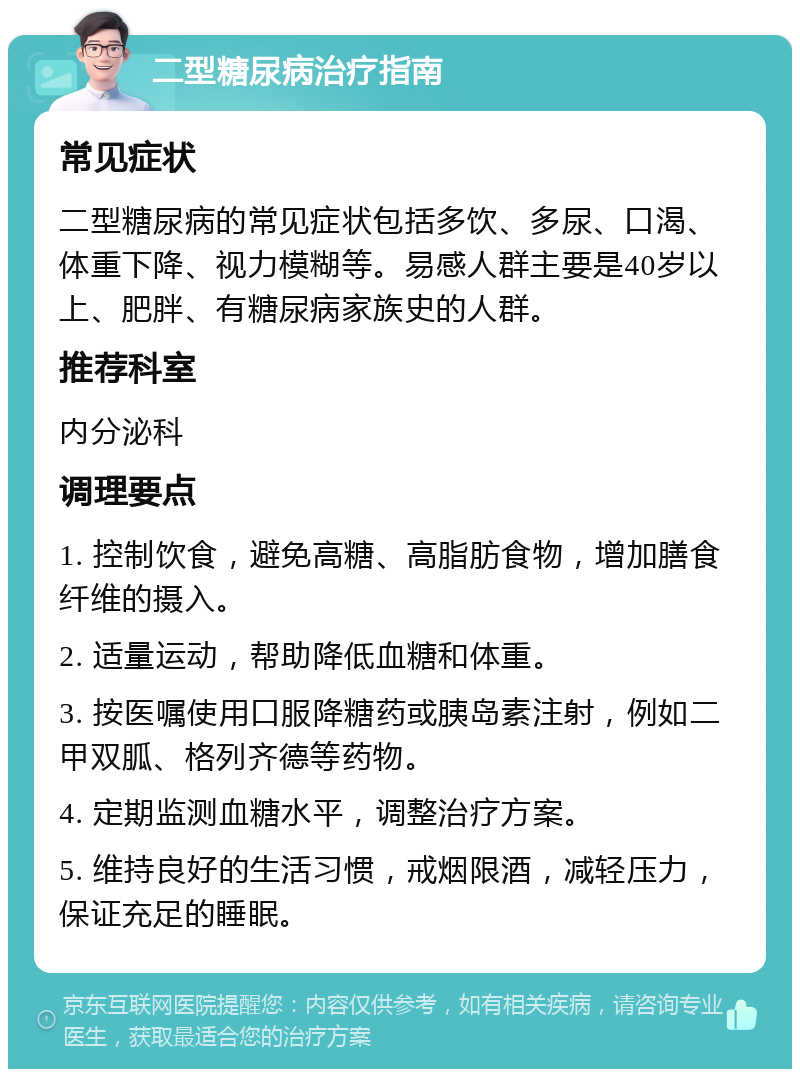 二型糖尿病治疗指南 常见症状 二型糖尿病的常见症状包括多饮、多尿、口渴、体重下降、视力模糊等。易感人群主要是40岁以上、肥胖、有糖尿病家族史的人群。 推荐科室 内分泌科 调理要点 1. 控制饮食，避免高糖、高脂肪食物，增加膳食纤维的摄入。 2. 适量运动，帮助降低血糖和体重。 3. 按医嘱使用口服降糖药或胰岛素注射，例如二甲双胍、格列齐德等药物。 4. 定期监测血糖水平，调整治疗方案。 5. 维持良好的生活习惯，戒烟限酒，减轻压力，保证充足的睡眠。